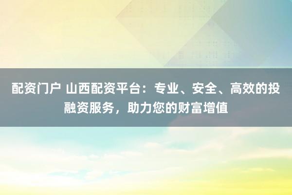 配资门户 山西配资平台：专业、安全、高效的投融资服务，助力您的财富增值
