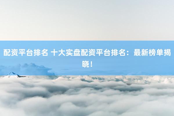 配资平台排名 十大实盘配资平台排名：最新榜单揭晓！
