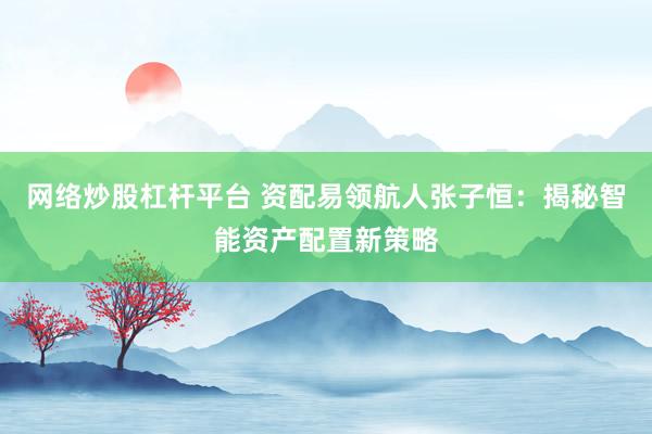 网络炒股杠杆平台 资配易领航人张子恒：揭秘智能资产配置新策略