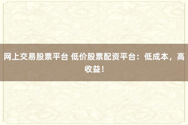 网上交易股票平台 低价股票配资平台：低成本，高收益！