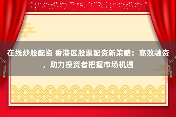 在线炒股配资 香港区股票配资新策略：高效融资，助力投资者把握市场机遇