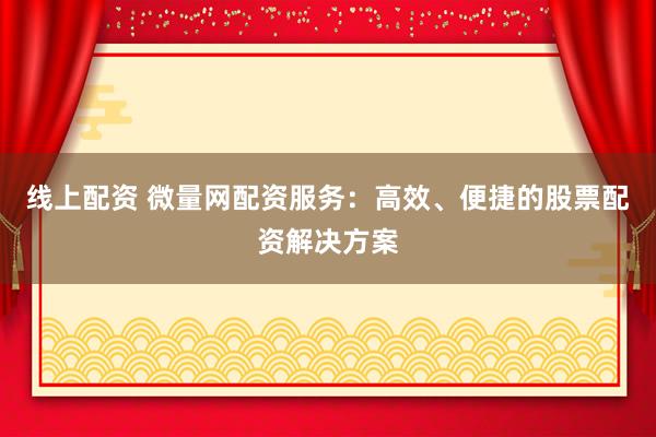 线上配资 微量网配资服务：高效、便捷的股票配资解决方案