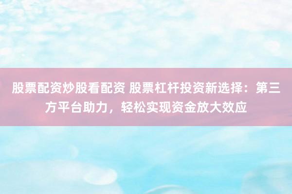 股票配资炒股看配资 股票杠杆投资新选择：第三方平台助力，轻松实现资金放大效应