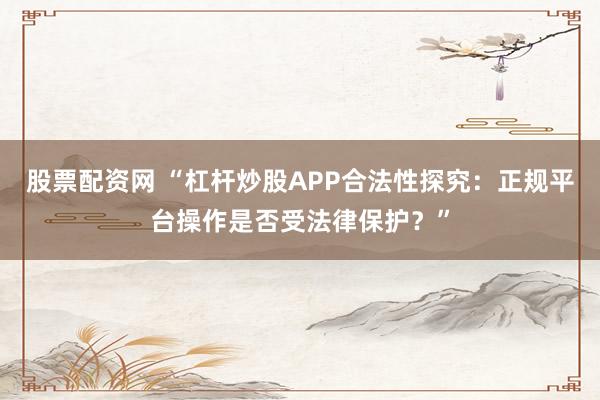 股票配资网 “杠杆炒股APP合法性探究：正规平台操作是否受法律保护？”