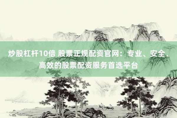 炒股杠杆10倍 股票正规配资官网：专业、安全、高效的股票配资服务首选平台