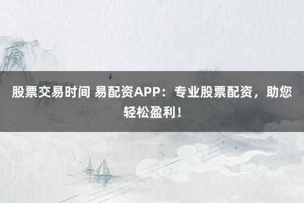股票交易时间 易配资APP：专业股票配资，助您轻松盈利！