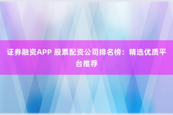 证券融资APP 股票配资公司排名榜：精选优质平台推荐