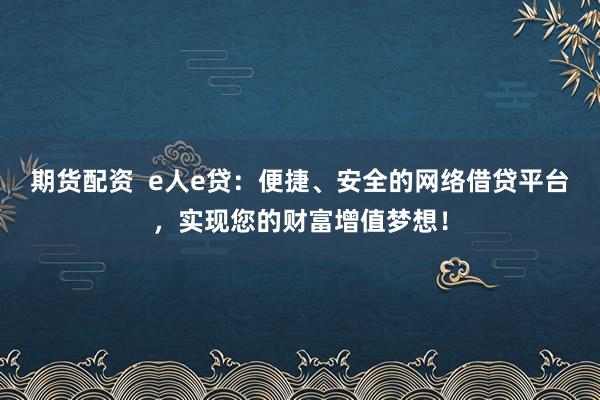 期货配资  e人e贷：便捷、安全的网络借贷平台，实现您的财富增值梦想！