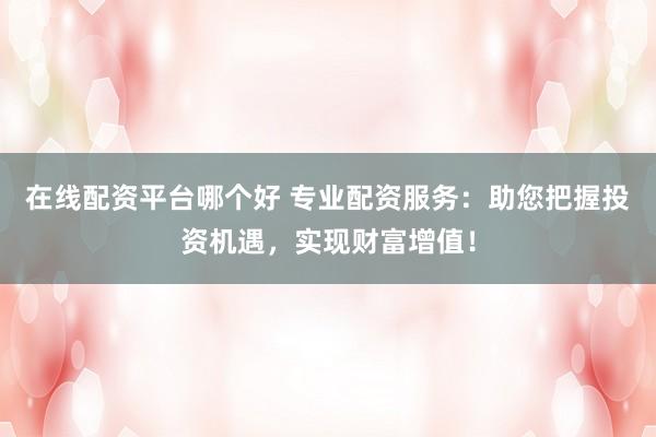 在线配资平台哪个好 专业配资服务：助您把握投资机遇，实现财富增值！
