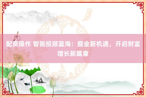 配资操作 智能投顾蓝海：掘金新机遇，开启财富增长新篇章