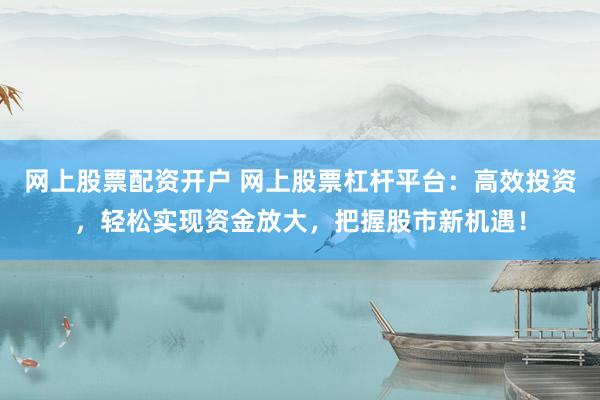 网上股票配资开户 网上股票杠杆平台：高效投资，轻松实现资金放大，把握股市新机遇！