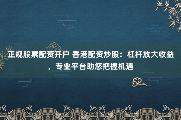 正规股票配资开户 香港配资炒股：杠杆放大收益，专业平台助您把握机遇