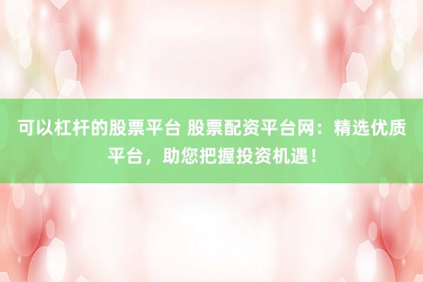 可以杠杆的股票平台 股票配资平台网：精选优质平台，助您把握投资机遇！