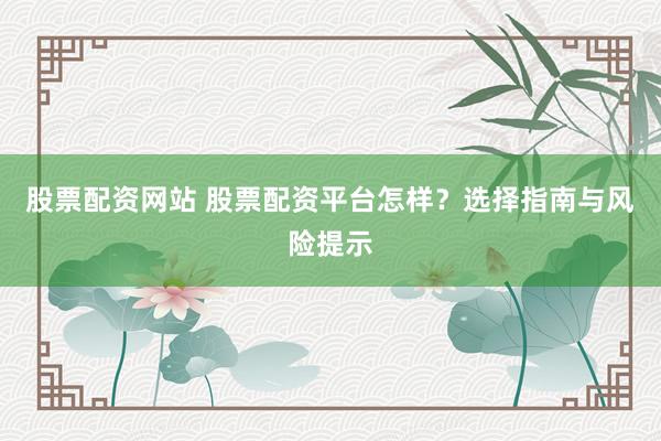股票配资网站 股票配资平台怎样？选择指南与风险提示