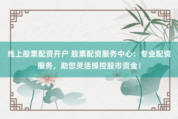 线上股票配资开户 股票配资服务中心：专业配资服务，助您灵活操控股市资金！