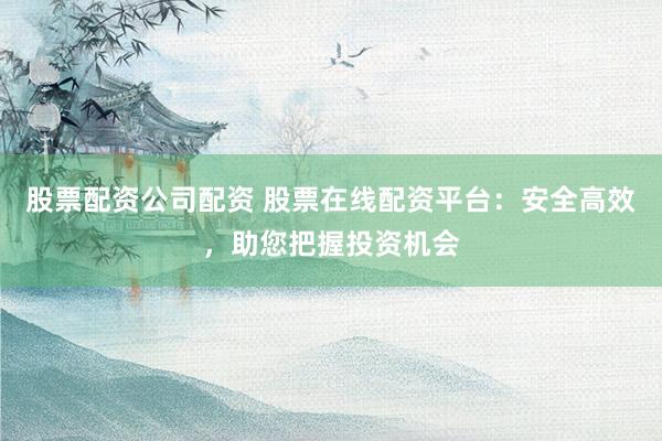 股票配资公司配资 股票在线配资平台：安全高效，助您把握投资机会