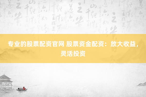 专业的股票配资官网 股票资金配资：放大收益，灵活投资