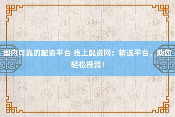 国内可靠的配资平台 线上配资网：精选平台，助您轻松投资！