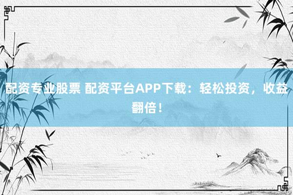 配资专业股票 配资平台APP下载：轻松投资，收益翻倍！