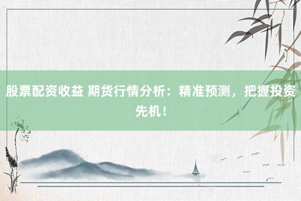 股票配资收益 期货行情分析：精准预测，把握投资先机！