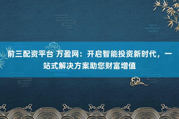 前三配资平台 万盈网：开启智能投资新时代，一站式解决方案助您财富增值