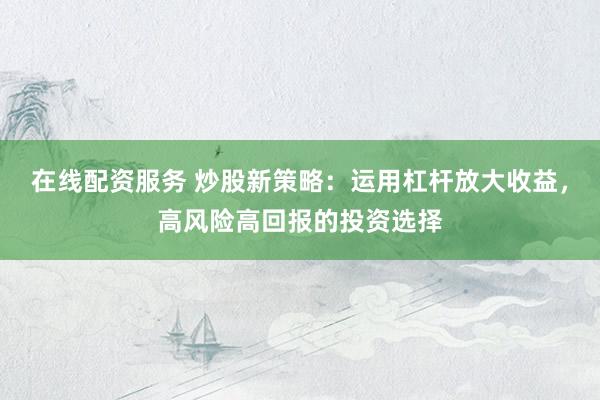 在线配资服务 炒股新策略：运用杠杆放大收益，高风险高回报的投资选择