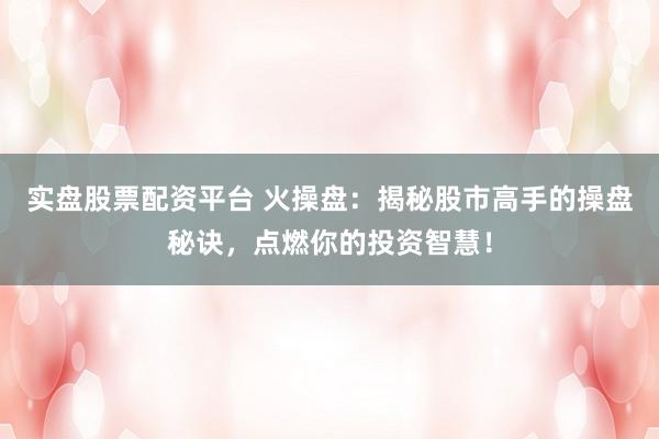 实盘股票配资平台 火操盘：揭秘股市高手的操盘秘诀，点燃你的投资智慧！