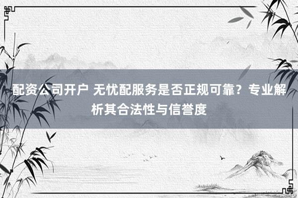 配资公司开户 无忧配服务是否正规可靠？专业解析其合法性与信誉度