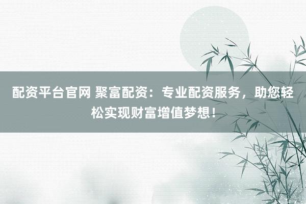 配资平台官网 聚富配资：专业配资服务，助您轻松实现财富增值梦想！