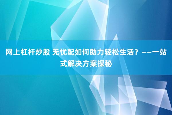 网上杠杆炒股 无忧配如何助力轻松生活？——一站式解决方案探秘