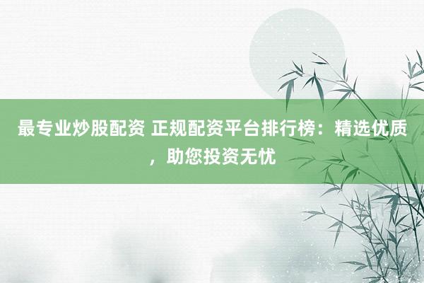 最专业炒股配资 正规配资平台排行榜：精选优质，助您投资无忧