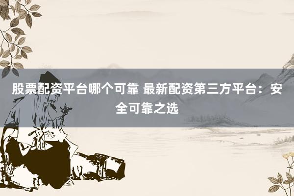 股票配资平台哪个可靠 最新配资第三方平台：安全可靠之选