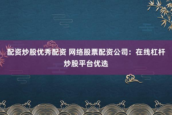 配资炒股优秀配资 网络股票配资公司：在线杠杆炒股平台优选