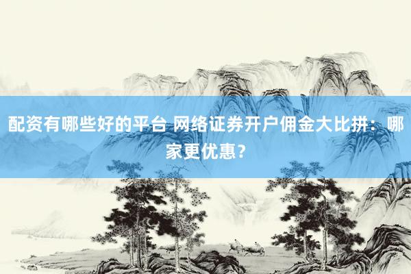 配资有哪些好的平台 网络证券开户佣金大比拼：哪家更优惠？