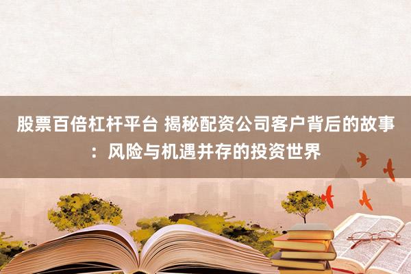 股票百倍杠杆平台 揭秘配资公司客户背后的故事：风险与机遇并存的投资世界
