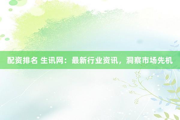 配资排名 生讯网：最新行业资讯，洞察市场先机