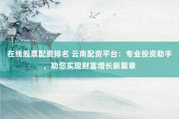 在线股票配资排名 云南配资平台：专业投资助手，助您实现财富增长新篇章