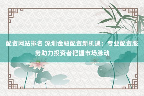配资网站排名 深圳金融配资新机遇：专业配资服务助力投资者把握市场脉动