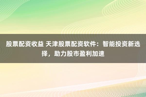 股票配资收益 天津股票配资软件：智能投资新选择，助力股市盈利加速