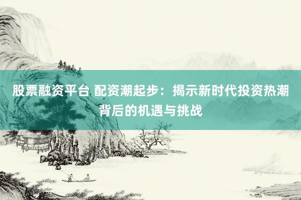 股票融资平台 配资潮起步：揭示新时代投资热潮背后的机遇与挑战