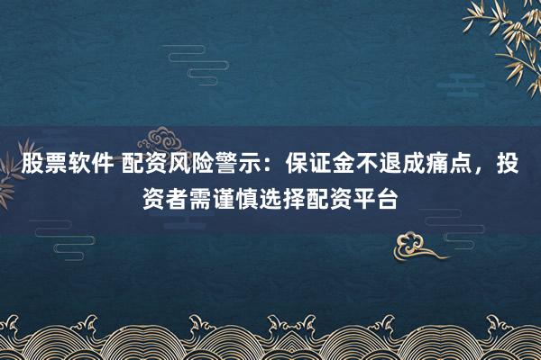 股票软件 配资风险警示：保证金不退成痛点，投资者需谨慎选择配资平台