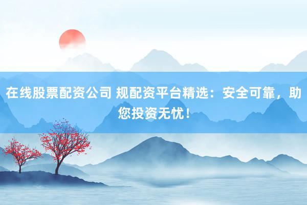 在线股票配资公司 规配资平台精选：安全可靠，助您投资无忧！