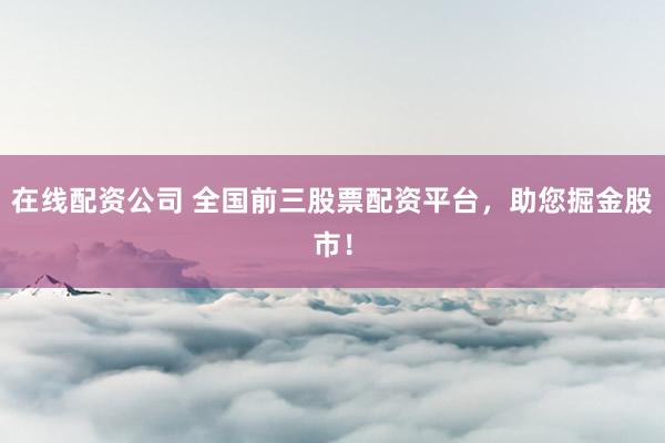 在线配资公司 全国前三股票配资平台，助您掘金股市！