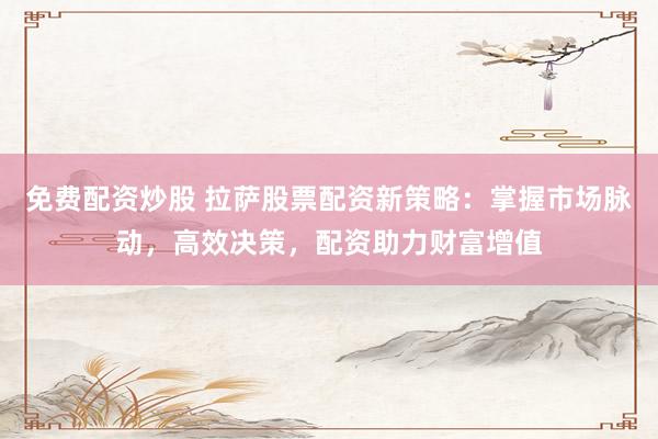 免费配资炒股 拉萨股票配资新策略：掌握市场脉动，高效决策，配资助力财富增值