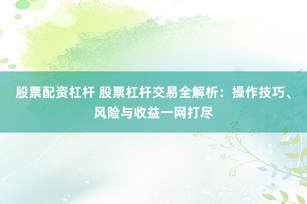 股票配资杠杆 股票杠杆交易全解析：操作技巧、风险与收益一网打尽