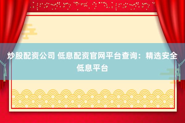 炒股配资公司 低息配资官网平台查询：精选安全低息平台