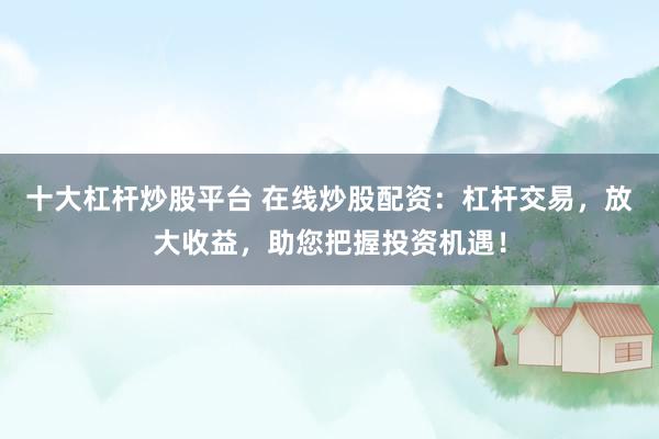 十大杠杆炒股平台 在线炒股配资：杠杆交易，放大收益，助您把握投资机遇！
