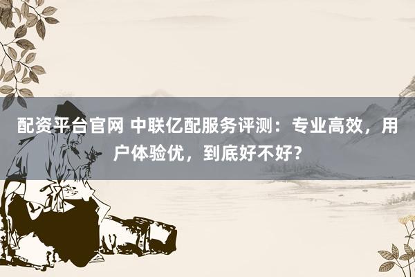 配资平台官网 中联亿配服务评测：专业高效，用户体验优，到底好不好？