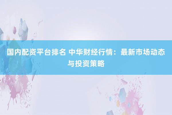 国内配资平台排名 中华财经行情：最新市场动态与投资策略