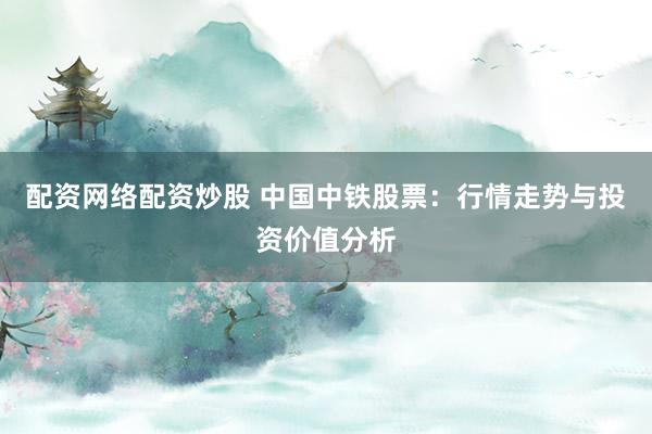 配资网络配资炒股 中国中铁股票：行情走势与投资价值分析